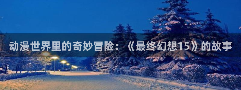 樱花动漫专注动漫的门户网站入口：动漫世界里的奇妙冒险：《最终幻想15》的故事